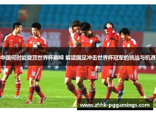 中国何时能登顶世界杯巅峰 解读国足冲击世界杯冠军的挑战与机遇