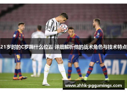 21岁时的C罗踢什么位置 详细解析他的战术角色与技术特点