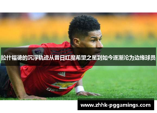 拉什福德的沉浮轨迹从昔日红魔希望之星到如今逐渐沦为边缘球员
