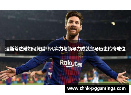 迪斯蒂法诺如何凭借非凡实力与领导力成就皇马历史传奇地位