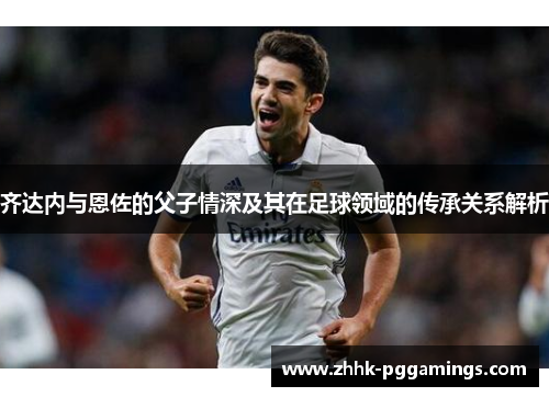 齐达内与恩佐的父子情深及其在足球领域的传承关系解析 齐达内与恩佐的父子情深及其在足球领域的传承关系解析