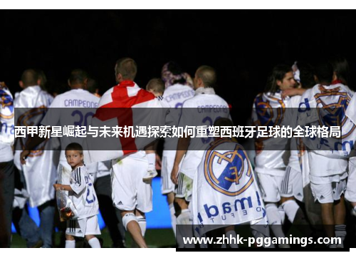 西甲新星崛起与未来机遇探索如何重塑西班牙足球的全球格局 西甲新星崛起与未来机遇探索如何重塑西班牙足球的全球格局