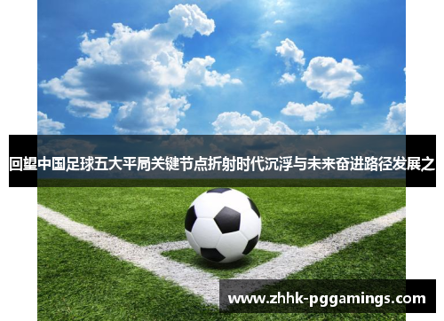 回望中国足球五大平局关键节点折射时代沉浮与未来奋进路径发展之 回望中国足球五大平局关键节点折射时代沉浮与未来奋进路径发展之