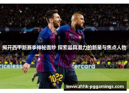 揭开西甲新赛季神秘面纱 探索最具潜力的新星与焦点人物